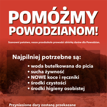 Szanowni Państwo, Nasze przedszkole prowadzi zbiórkę darów dla Powodzian. Najpilniej potrzebne są: - woda butelkowana do picia - sucha żywność - NOWE koce i ręczniki - środki czystości - środki higieny osobistej Dary prosimy składać w specjalnie do tego przygotowanym miejscu przy drzwiach głównych do Przedszkola. Kolejno zostaną one przekazane do Pałacyku Zielińskich, skąd wyruszą w dalszą podróż.